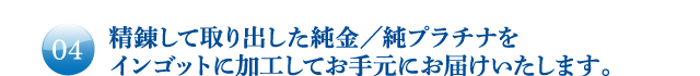 精錬して取り出した純金／純プラチナをインゴットに加工してお手元にお届けいたします。